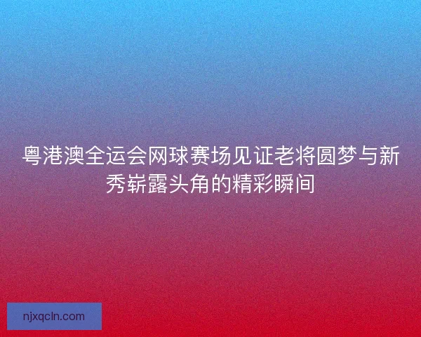 粤港澳全运会网球赛场见证老将圆梦与新秀崭露头角的精彩瞬间
