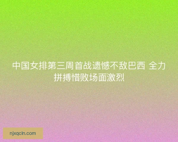 中国女排第三周首战遗憾不敌巴西 全力拼搏惜败场面激烈