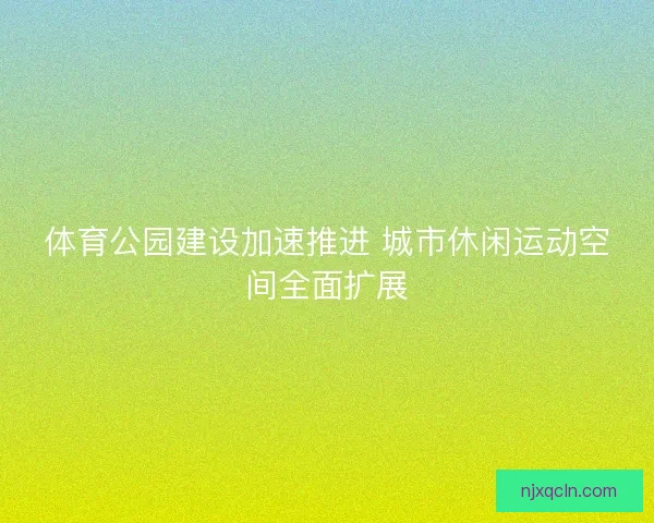 体育公园建设加速推进 城市休闲运动空间全面扩展