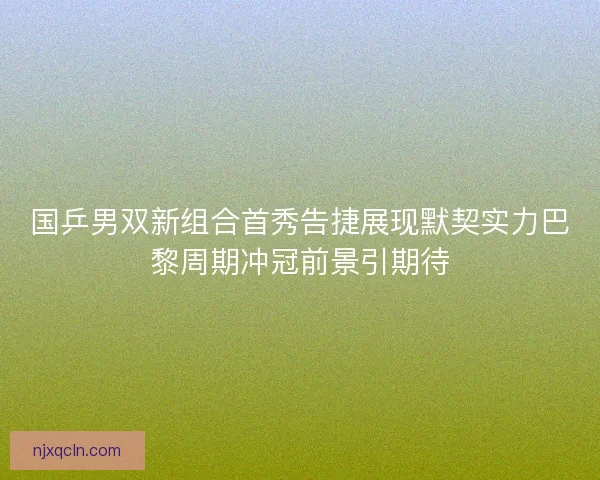 国乒男双新组合首秀告捷展现默契实力巴黎周期冲冠前景引期待