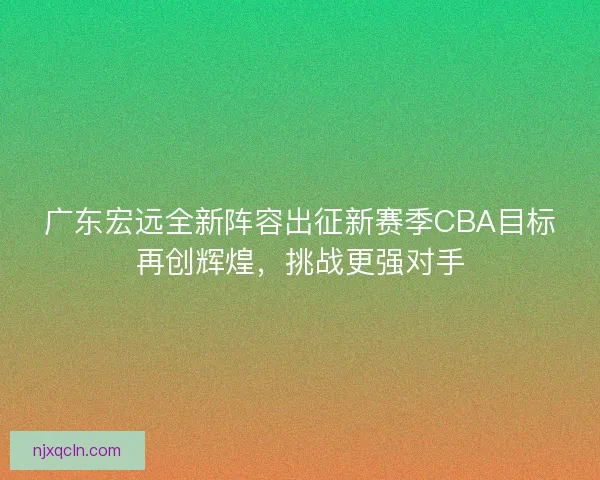 广东宏远全新阵容出征新赛季CBA目标再创辉煌，挑战更强对手