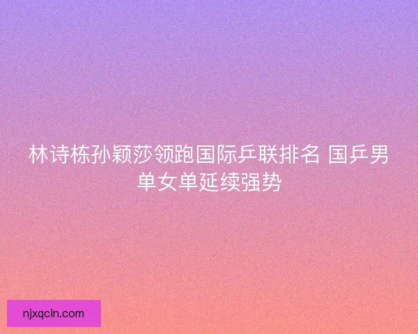 林诗栋孙颖莎领跑国际乒联排名 国乒男单女单延续强势