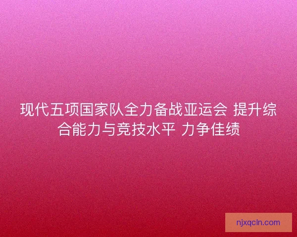 现代五项国家队全力备战亚运会 提升综合能力与竞技水平 力争佳绩