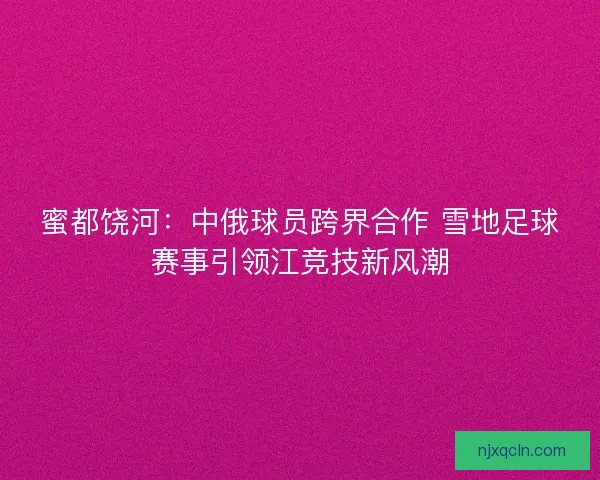 蜜都饶河：中俄球员跨界合作 雪地足球赛事引领江竞技新风潮